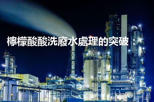 檸檬酸酸洗廢水處理的突破：新技術(shù)帶來(lái)新希望！